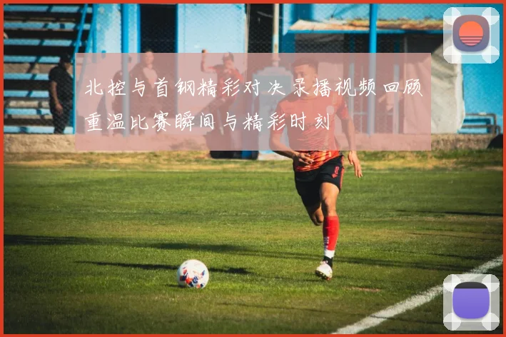 北控与首钢精彩对决录播视频回顾重温比赛瞬间与精彩时刻
