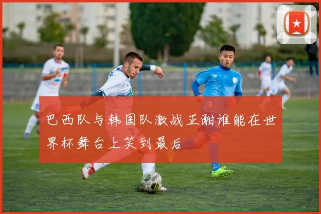 巴西队与韩国队激战正酣谁能在世界杯舞台上笑到最后