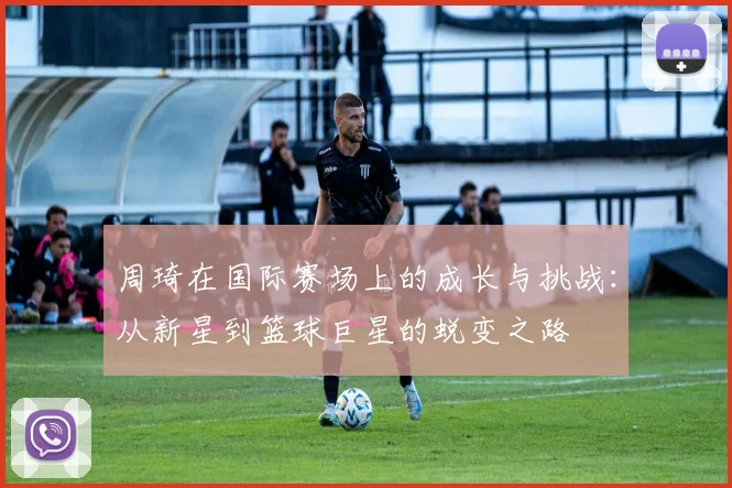 周琦在国际赛场上的成长与挑战：从新星到篮球巨星的蜕变之路