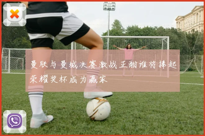 曼联与曼城决赛激战正酣谁将捧起荣耀奖杯成为赢家