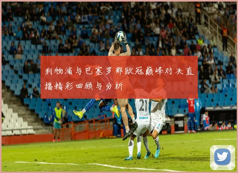 利物浦与巴塞罗那欧冠巅峰对决直播精彩回顾与分析