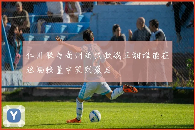 仁川联与尚州尚武激战正酣谁能在这场较量中笑到最后