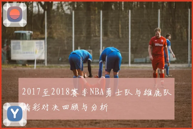 2017至2018赛季NBA勇士队与雄鹿队精彩对决回顾与分析