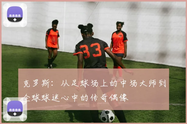 克罗斯：从足球场上的中场大师到全球球迷心中的传奇偶像