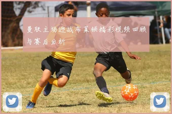 曼联主场迎战布莱顿精彩视频回顾与赛后分析