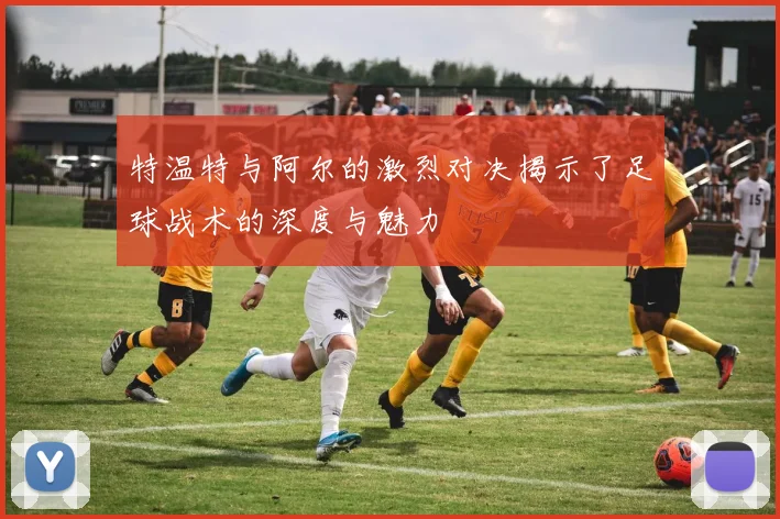 特温特与阿尔的激烈对决揭示了足球战术的深度与魅力