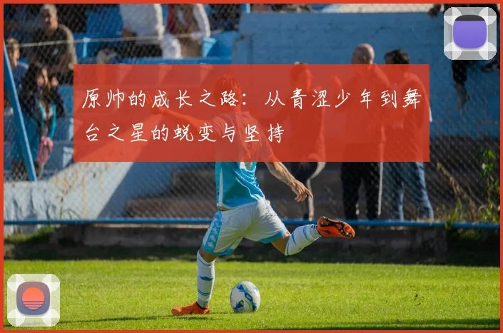 原帅的成长之路：从青涩少年到舞台之星的蜕变与坚持