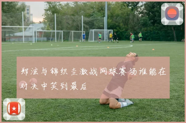 郑泫与锦织圭激战网球赛场谁能在对决中笑到最后