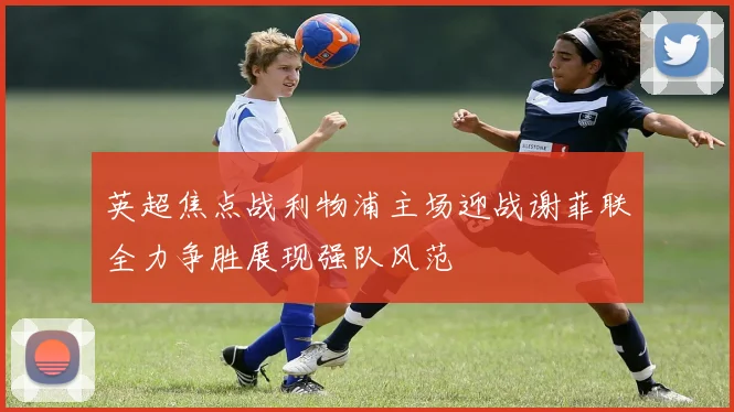 英超焦点战利物浦主场迎战谢菲联全力争胜展现强队风范