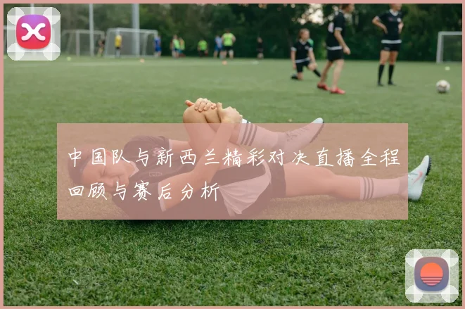 中国队与新西兰精彩对决直播全程回顾与赛后分析