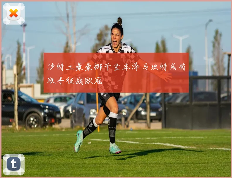 沙特土豪豪掷千金本泽马坎特或将联手征战欧冠