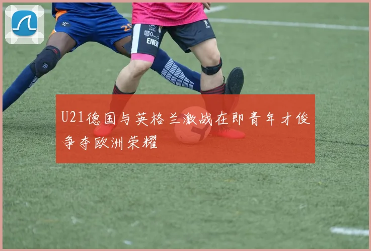 U21德国与英格兰激战在即青年才俊争夺欧洲荣耀