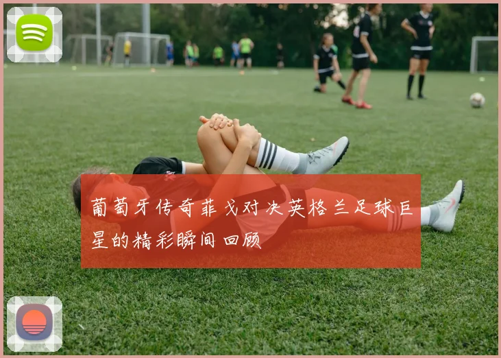 葡萄牙传奇菲戈对决英格兰足球巨星的精彩瞬间回顾