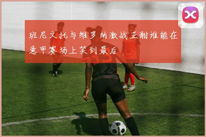 班尼文托与维罗纳激战正酣谁能在意甲赛场上笑到最后