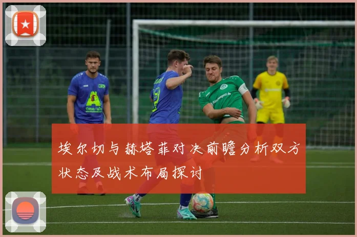 埃尔切与赫塔菲对决前瞻分析双方状态及战术布局探讨