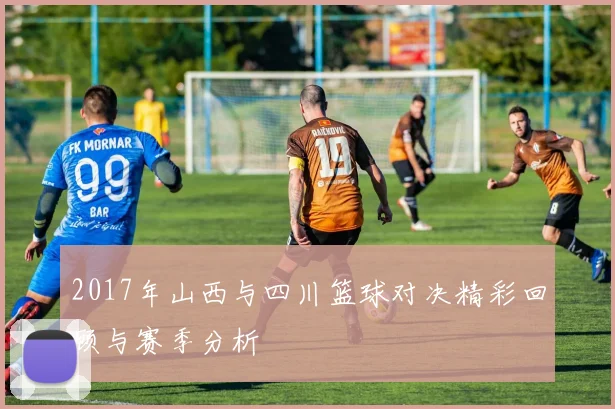 2017年山西与四川篮球对决精彩回顾与赛季分析