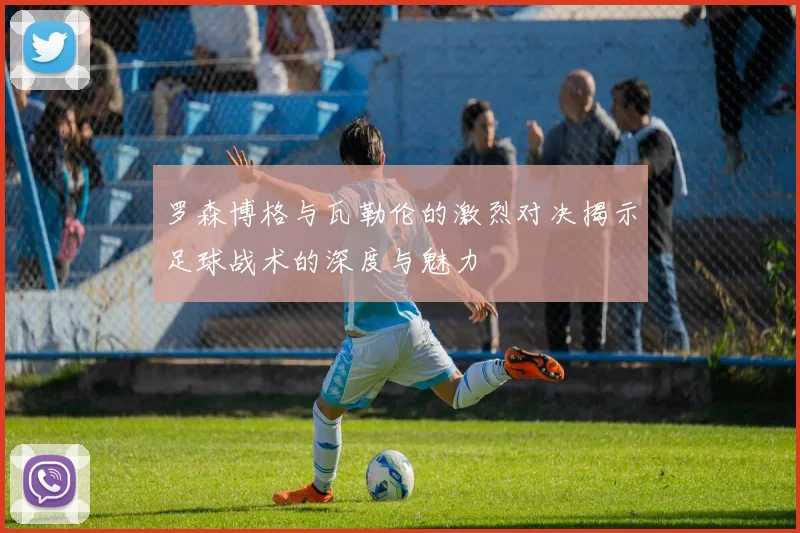 罗森博格与瓦勒伦的激烈对决揭示足球战术的深度与魅力
