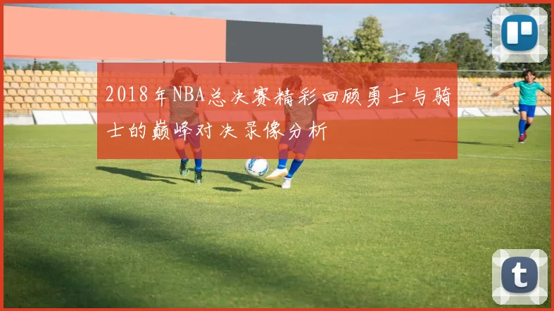 2018年NBA总决赛精彩回顾勇士与骑士的巅峰对决录像分析