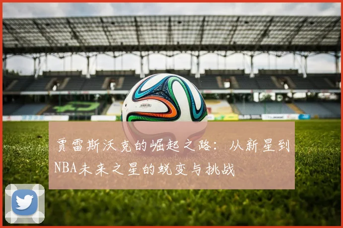 贾雷斯沃克的崛起之路：从新星到NBA未来之星的蜕变与挑战