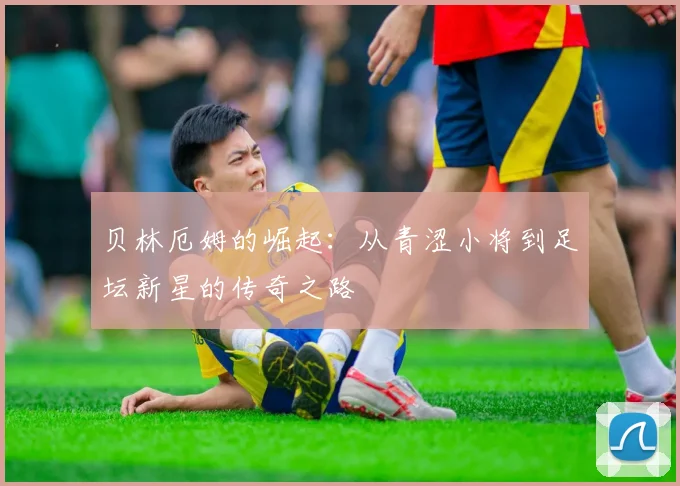 贝林厄姆的崛起：从青涩小将到足坛新星的传奇之路