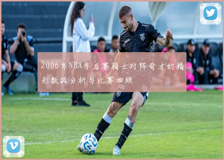 2006年NBA季后赛骑士对阵奇才的精彩数据分析与比赛回顾