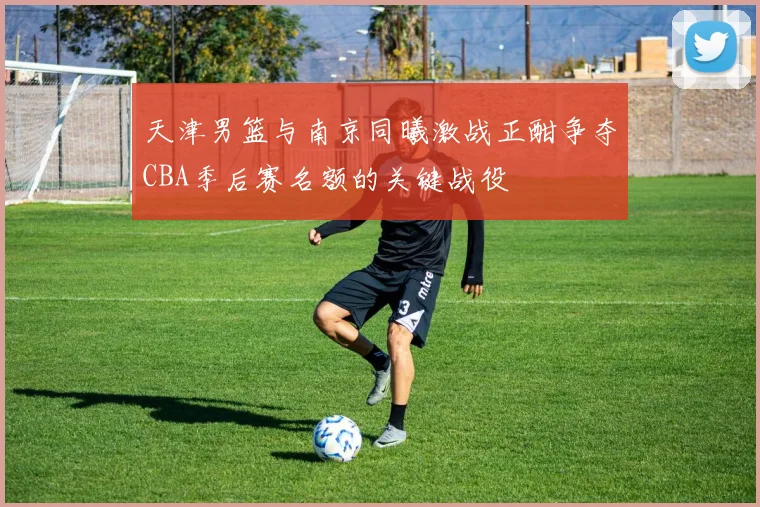 天津男篮与南京同曦激战正酣争夺CBA季后赛名额的关键战役