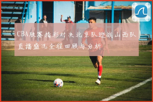 CBA联赛精彩对决北京队迎战山西队直播盛况全程回顾与分析