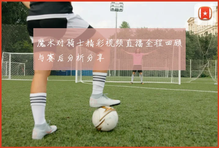 魔术对骑士精彩视频直播全程回顾与赛后分析分享