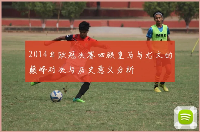 2014年欧冠决赛回顾皇马与尤文的巅峰对决与历史意义分析