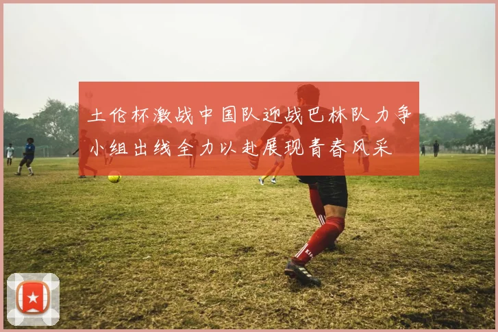 土伦杯激战中国队迎战巴林队力争小组出线全力以赴展现青春风采