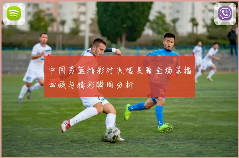 中国男篮精彩对决喀麦隆全场录播回顾与精彩瞬间分析