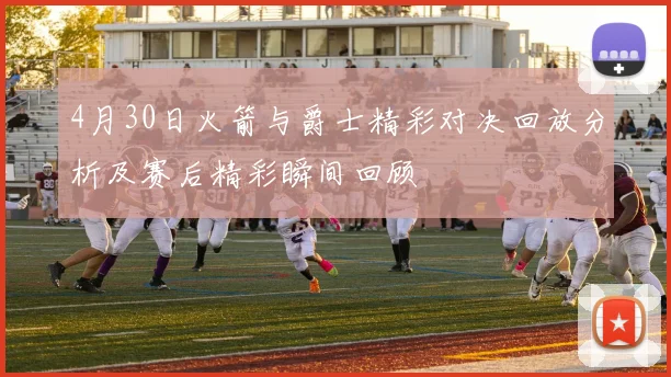 4月30日火箭与爵士精彩对决回放分析及赛后精彩瞬间回顾