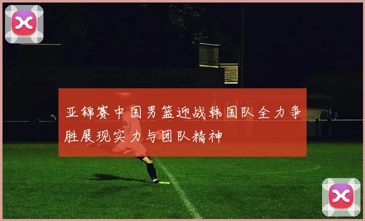 亚锦赛中国男篮迎战韩国队全力争胜展现实力与团队精神