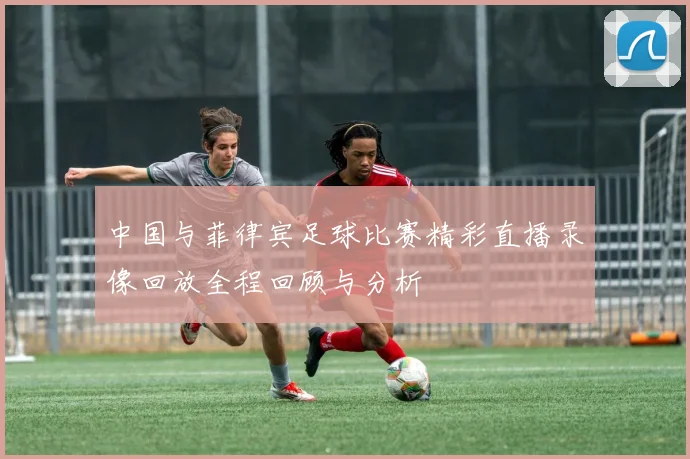 中国与菲律宾足球比赛精彩直播录像回放全程回顾与分析